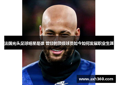 法国光头足球明星是谁 曾经的顶级球员如今如何发展职业生涯